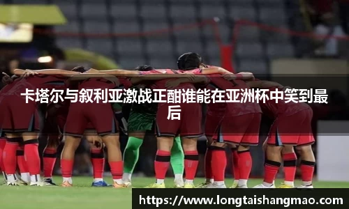 卡塔尔与叙利亚激战正酣谁能在亚洲杯中笑到最后